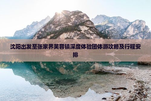沈阳出发至张家界芙蓉镇深度体验团体游攻略及行程安排