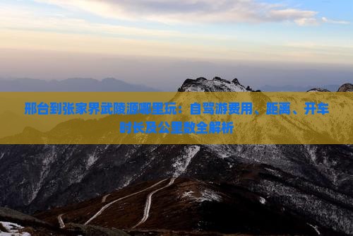 邢台到张家界武陵源哪里玩：自驾游费用、距离、开车时长及公里数全解析