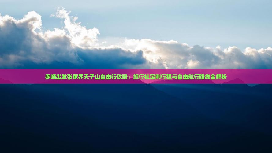 赤峰出发张家界天子山自由行攻略：旅行社定制行程与自由航行路线全解析