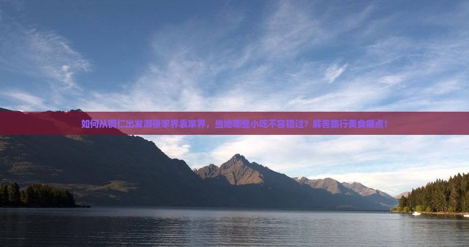 如何从铜仁出发游张家界袁家界，当地哪些小吃不容错过？解答旅行美食痛点！