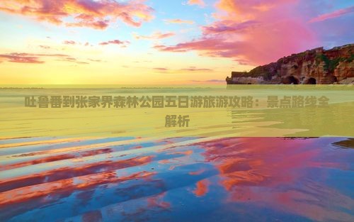 吐鲁番到张家界森林公园五日游旅游攻略：景点路线全解析