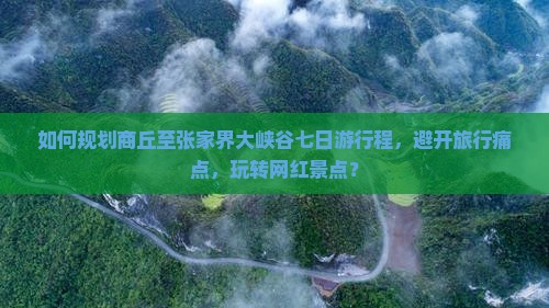 如何规划商丘至张家界大峡谷七日游行程，避开旅行痛点，玩转网红景点？