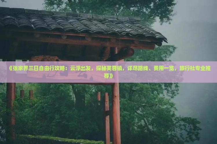 《张家界三日自由行攻略：云浮出发，探秘芙蓉镇，详尽路线、费用一览，旅行社专业推荐》