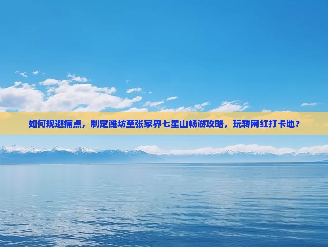 如何规避痛点，制定潍坊至张家界七星山畅游攻略，玩转网红打卡地？