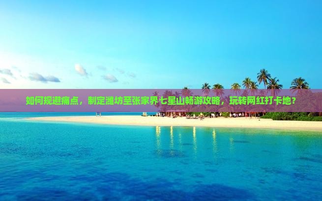 如何规避痛点，制定潍坊至张家界七星山畅游攻略，玩转网红打卡地？