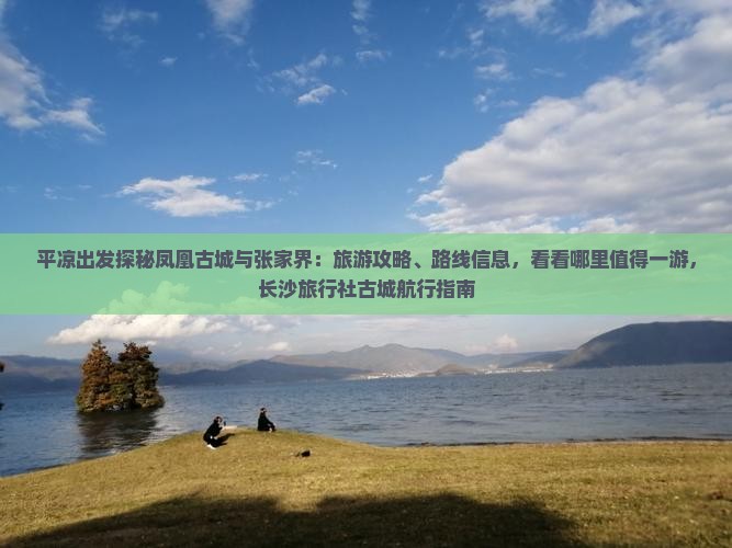 平凉出发探秘凤凰古城与张家界：旅游攻略、路线信息，看看哪里值得一游，长沙旅行社古城航行指南