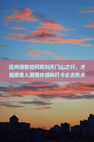 抚州游客如何规划天门山之行，才能避免人潮拥挤顺利打卡必去热点？