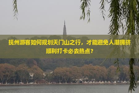抚州游客如何规划天门山之行，才能避免人潮拥挤顺利打卡必去热点？
