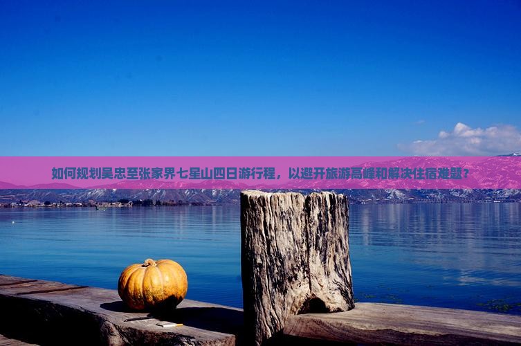 如何规划吴忠至张家界七星山四日游行程，以避开旅游高峰和解决住宿难题？