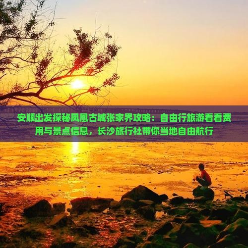 安顺出发探秘凤凰古城张家界攻略：自由行旅游看看费用与景点信息，长沙旅行社带你当地自由航行