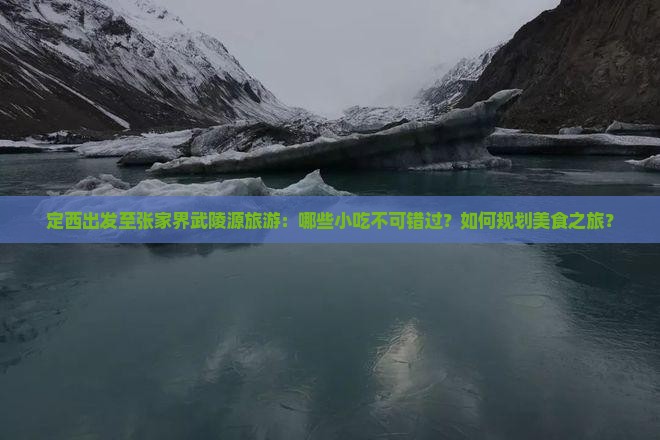 定西出发至张家界武陵源旅游：哪些小吃不可错过？如何规划美食之旅？