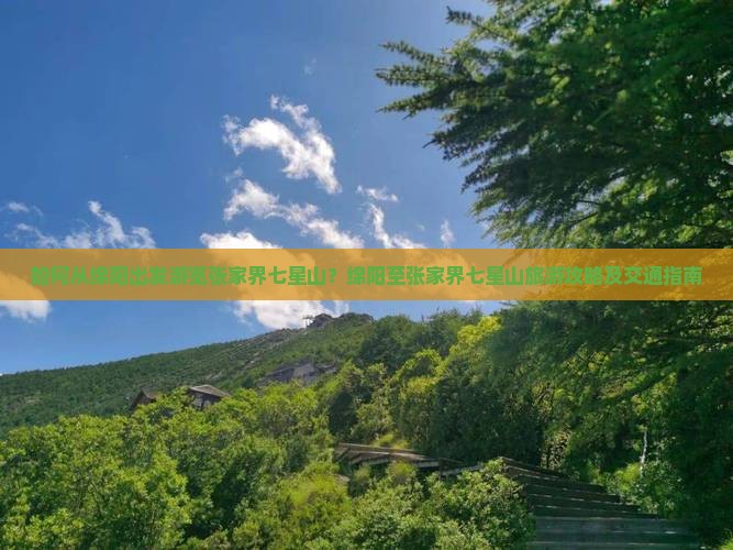 如何从绵阳出发游览张家界七星山？绵阳至张家界七星山旅游攻略及交通指南