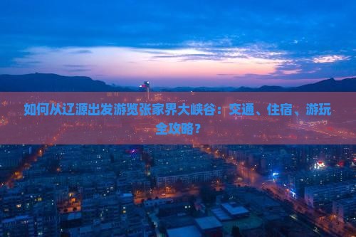 如何从辽源出发游览张家界大峡谷：交通、住宿、游玩全攻略？
