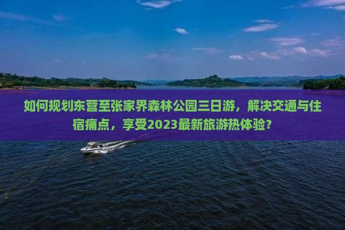如何规划东营至张家界森林公园三日游，解决交通与住宿痛点，享受2023最新旅游热体验？