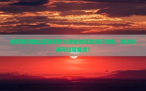如何规划唐山至张家界大峡谷的高效旅行攻略，解决交通与住宿痛点？