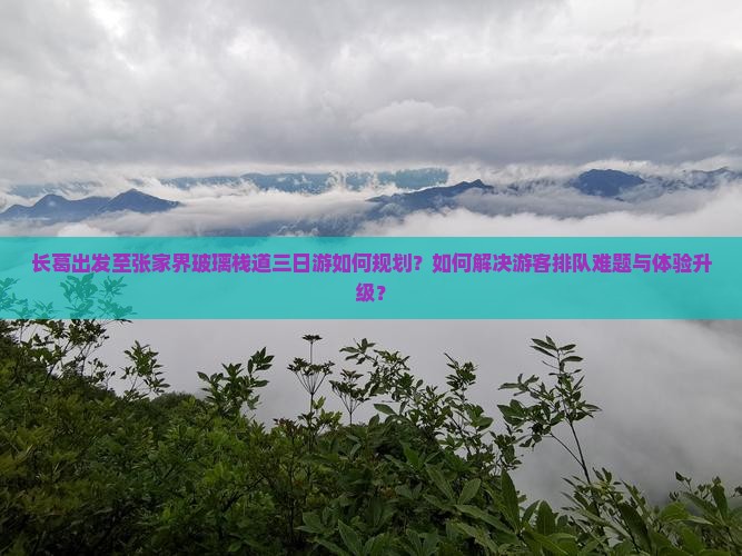 长葛出发至张家界玻璃栈道三日游如何规划？如何解决游客排队难题与体验升级？