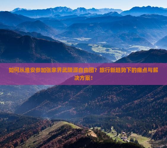 如何从淮安参加张家界武陵源自由团？旅行新趋势下的痛点与解决方案！