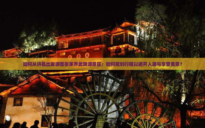 如何从许昌出发游览张家界武陵源景区：如何规划行程以避开人潮与享受美景？