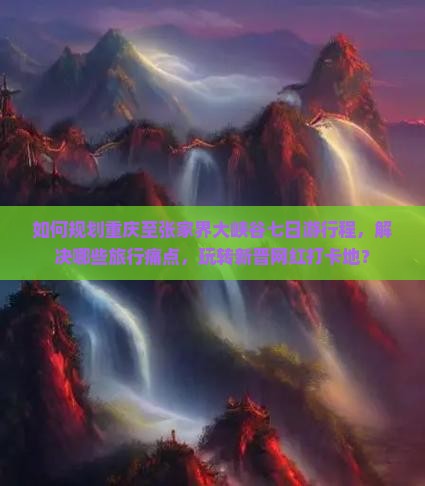 如何规划重庆至张家界大峡谷七日游行程，解决哪些旅行痛点，玩转新晋网红打卡地？