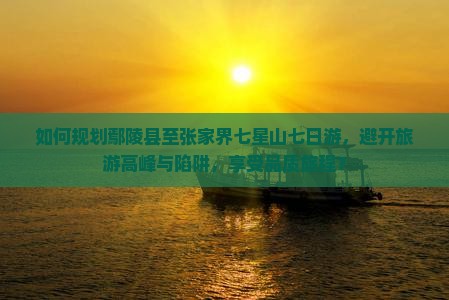 如何规划鄢陵县至张家界七星山七日游，避开旅游高峰与陷阱，享受品质旅程？
