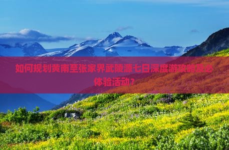 如何规划黄南至张家界武陵源七日深度游攻略及必体验活动? 如何规划黄南至张家界武陵源七日深度游攻略及必体验活动?
