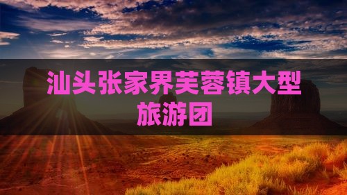 汕头到张家界芙蓉镇大型旅游团 汕头到张家界芙蓉镇大型旅游团