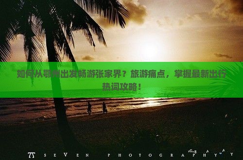 如何从鄂州出发畅游张家界？旅游痛点，掌握最新出行热词攻略！