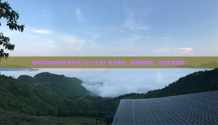 如何规划临沂至张家界天门山七日游？避开痛点，掌握新趋势，打造完美旅程！
