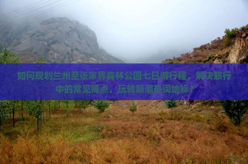 如何规划兰州至张家界森林公园七日游行程，解决旅行中的常见痛点，玩转新潮热词地标？