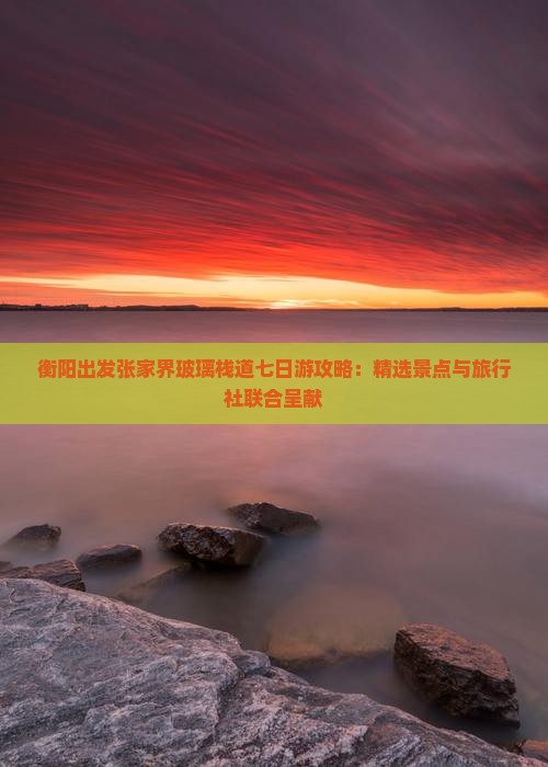衡阳出发张家界玻璃栈道七日游攻略：精选景点与旅行社联合呈献