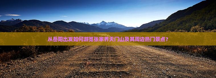 从岳阳出发如何游览张家界天门山及其周边热门景点？