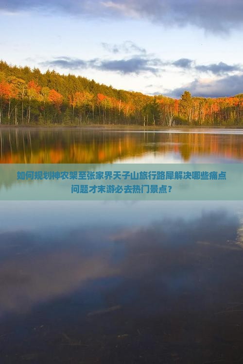 如何规划神农架至张家界天子山旅行路犀解决哪些痛点问题才末游必去热门景点？