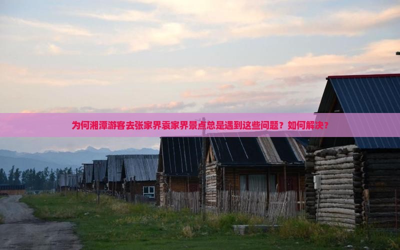 为何湘潭游客去张家界袁家界景点总是遇到这些问题？如何解决？