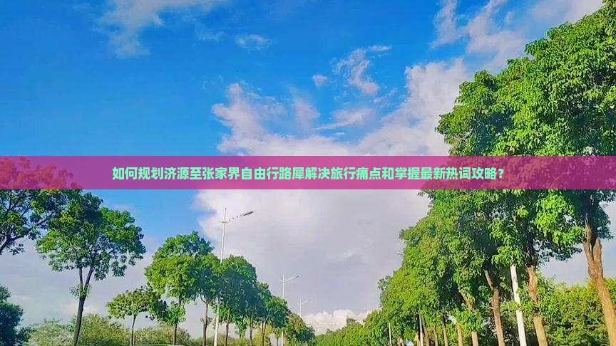如何规划济源至张家界自由行路犀解决旅行痛点和掌握最新热词攻略？