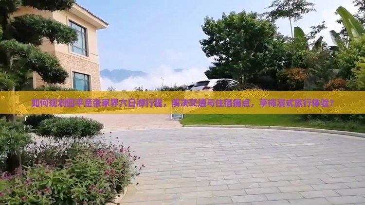 如何规划四平至张家界六日游行程，解决交通与住宿痛点，享柿浸式旅行体验？