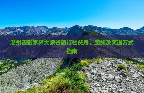 潮州去张家界大峡谷旅行社费用、路线及交通方式指南
