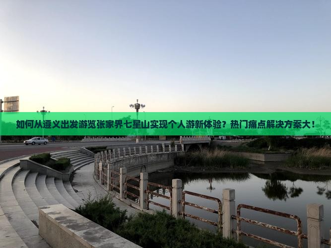 如何从遵义出发游览张家界七星山实现个人游新体验？热门痛点解决方案大！