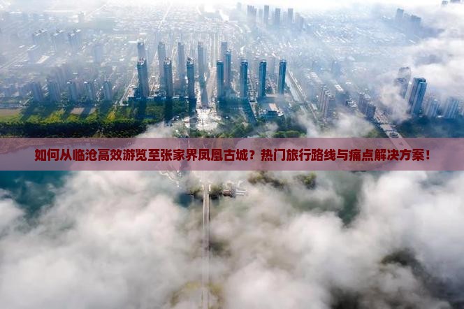 如何从临沧高效游览至张家界凤凰古城？热门旅行路线与痛点解决方案！