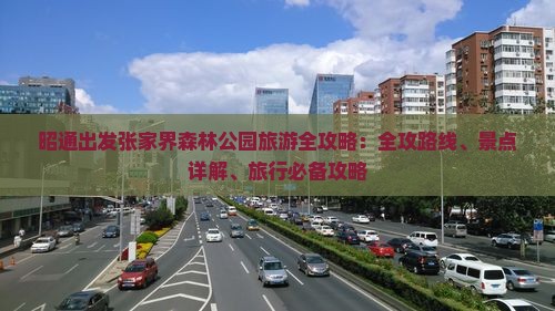 昭通出发张家界森林公园旅游全攻略：全攻路线、景点详解、旅行必备攻略