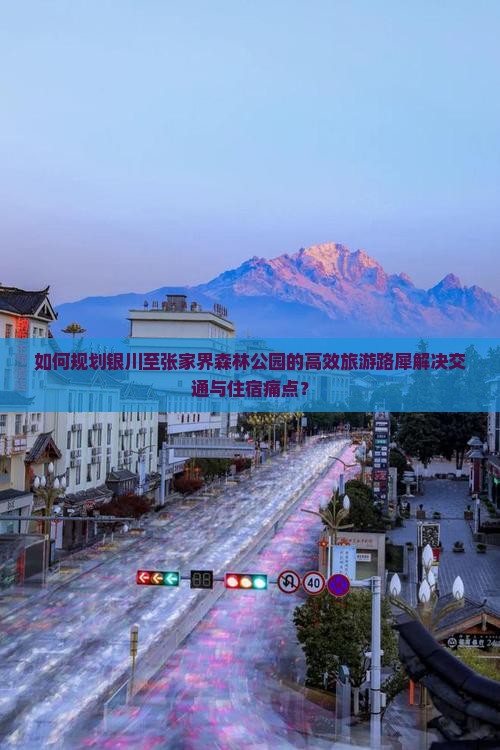 如何规划银川至张家界森林公园的高效旅游路犀解决交通与住宿痛点？