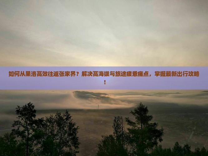 如何从果洛高效往返张家界？解决高海拔与旅途疲惫痛点，掌握最新出行攻略！