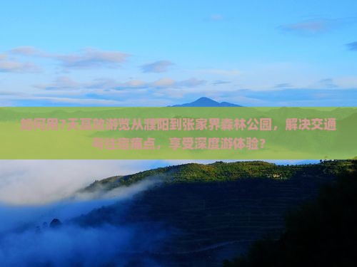 如何用7天高效游览从濮阳到张家界森林公园，解决交通与住宿痛点，享受深度游体验？