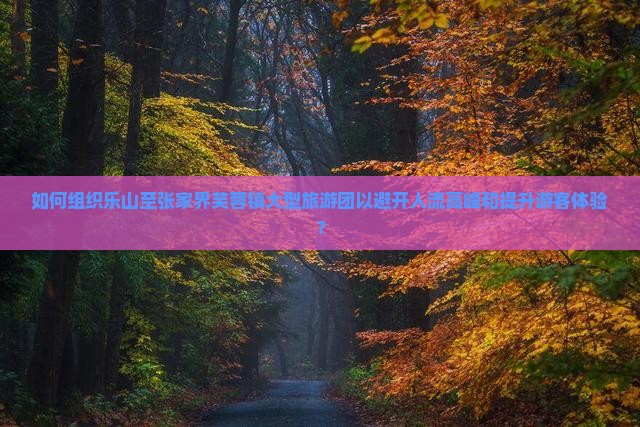 如何组织乐山至张家界芙蓉镇大型旅游团以避开人流高峰和提升游客体验？