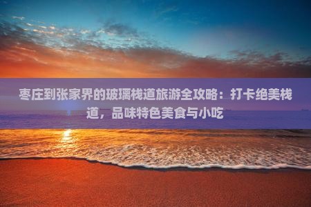 枣庄到张家界的玻璃栈道旅游全攻略：打卡绝美栈道，品味特色美食与小吃
