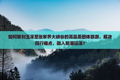 如何策划玉溪至张家界大峡谷的高品质团体旅游，解决同行痛点，融入新潮玩法？