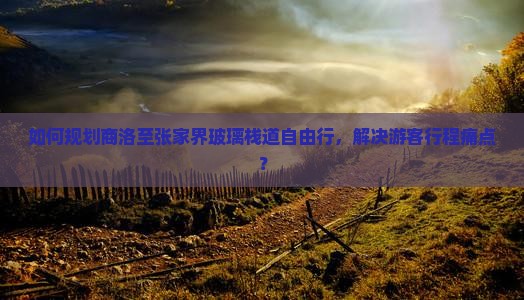 如何规划商洛至张家界玻璃栈道自由行，解决游客行程痛点？