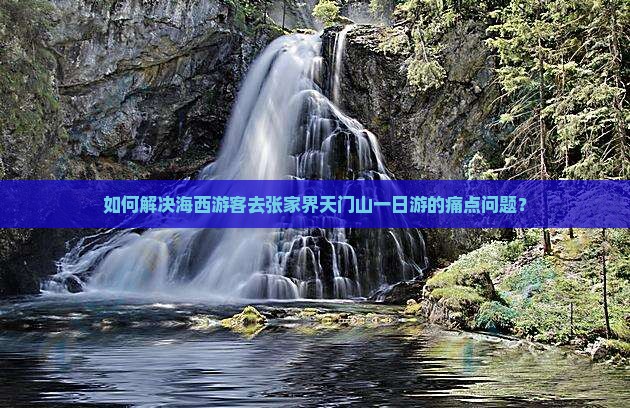 如何解决海西游客去张家界天门山一日游的痛点问题？