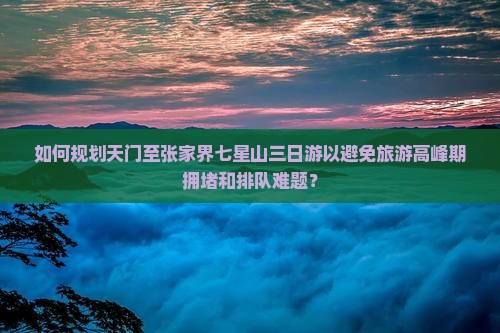 如何规划天门至张家界七星山三日游以避免旅游高峰期拥堵和排队难题？