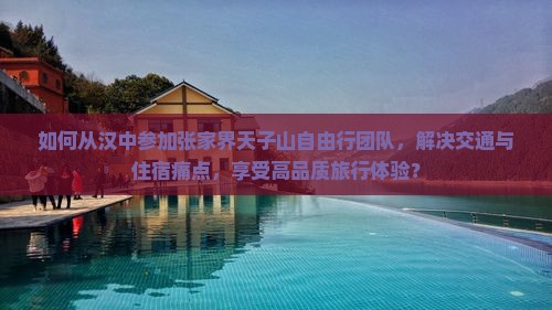 如何从汉中参加张家界天子山自由行团队，解决交通与住宿痛点，享受高品质旅行体验？