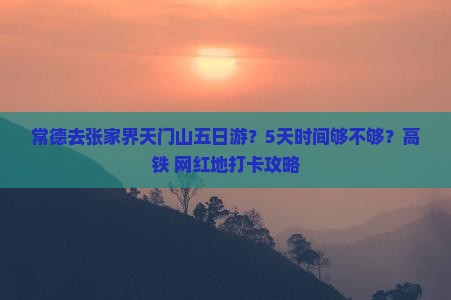 常德去张家界天门山五日游？5天时间够不够？高铁+网红地打卡攻略